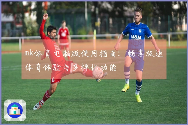 mk体育电脑版使用指南：畅享极速体育体验与多样化功能