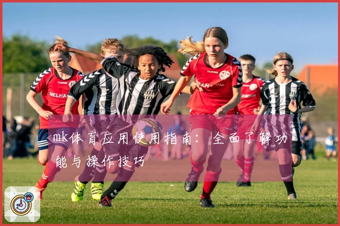 mk体育应用使用指南：全面了解功能与操作技巧
